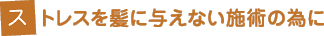 ストレスを髪に与えない施術の為に ストレスを髪に与えない施術の為に